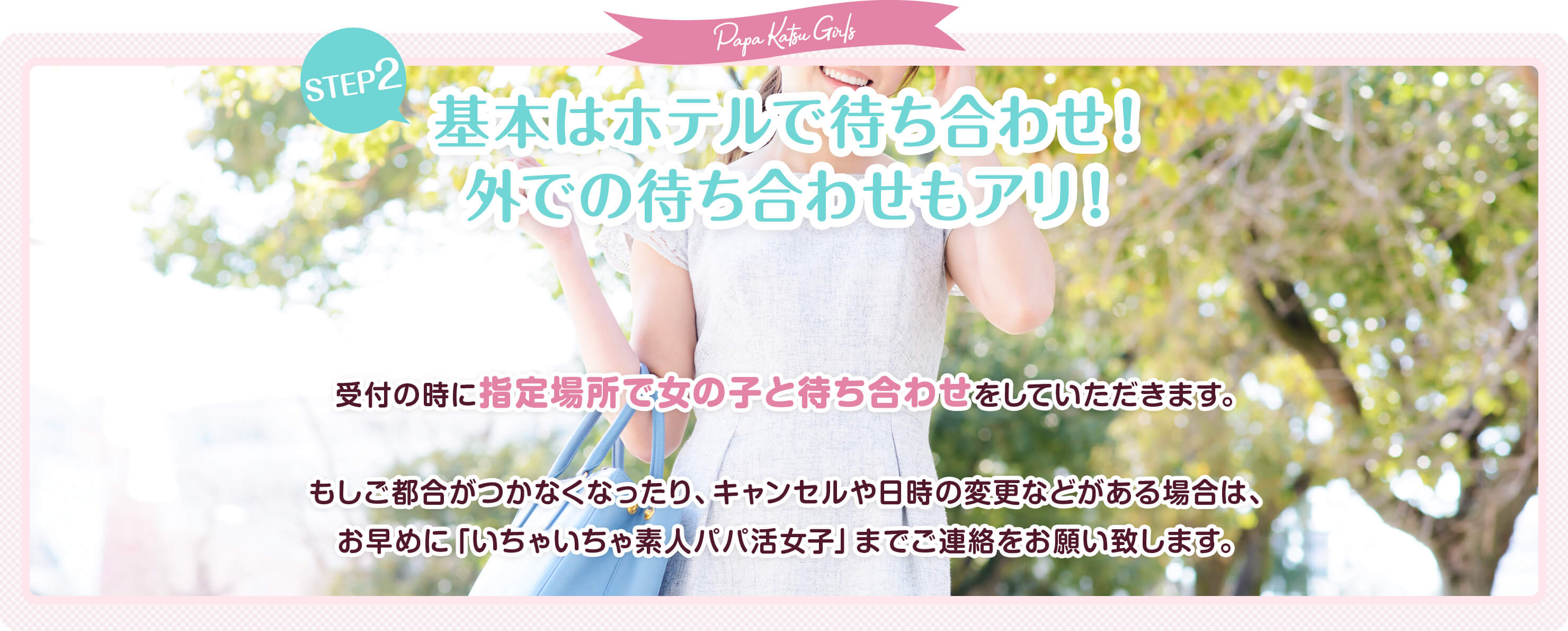 いちゃいちゃ素人パパ活女子 ご利用の流れ 指定の場所で女の子と待ち合わせ 受付時に指定されている日時に指定場所で女の子と待ち合わせをしていただきます。もしご都合がつかなくなったり、キャンセル、日時の変更などがある場合は、お早めにいちゃいちゃ素人パパ活女子までご連絡をお願い致します。